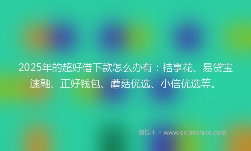 2025年的超好借下款怎么办有：桔享花、易贷宝速融、正好钱包、蘑菇优选、小信优选等。