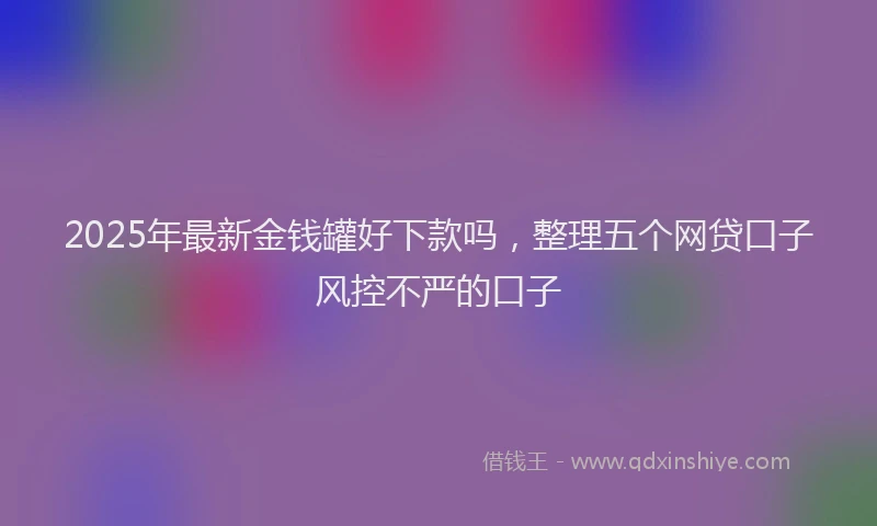 2025年最新金钱罐好下款吗，整理五个网贷口子风控不严的口子
