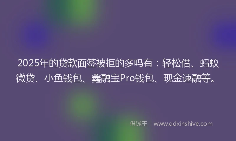 2025年的贷款面签被拒的多吗有：轻松借、蚂蚁微贷、小鱼钱包、鑫融宝Pro钱包、现金速融等。