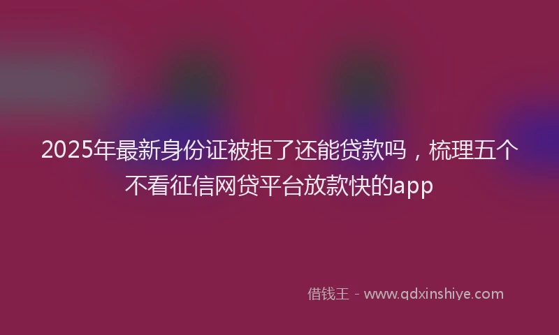 2025年最新身份证被拒了还能贷款吗，梳理五个不看征信网贷平台放款快的app