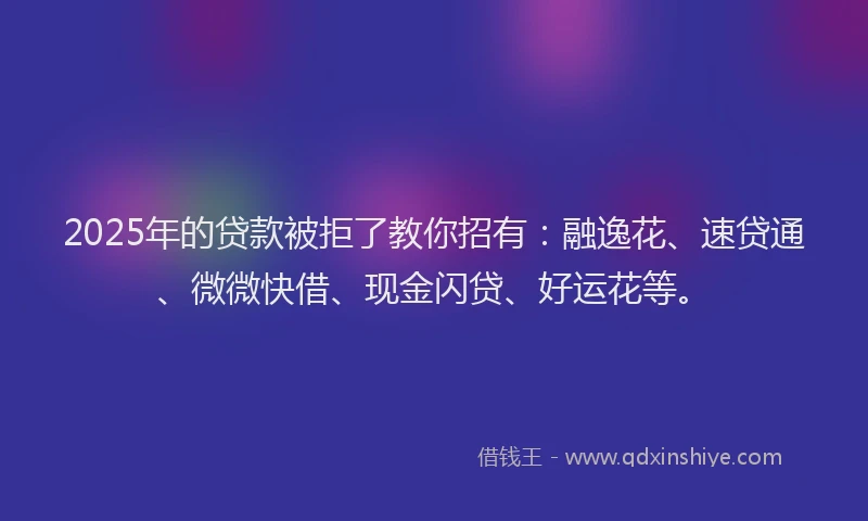 2025年的贷款被拒了教你招有：融逸花、速贷通、微微快借、现金闪贷、好运花等。