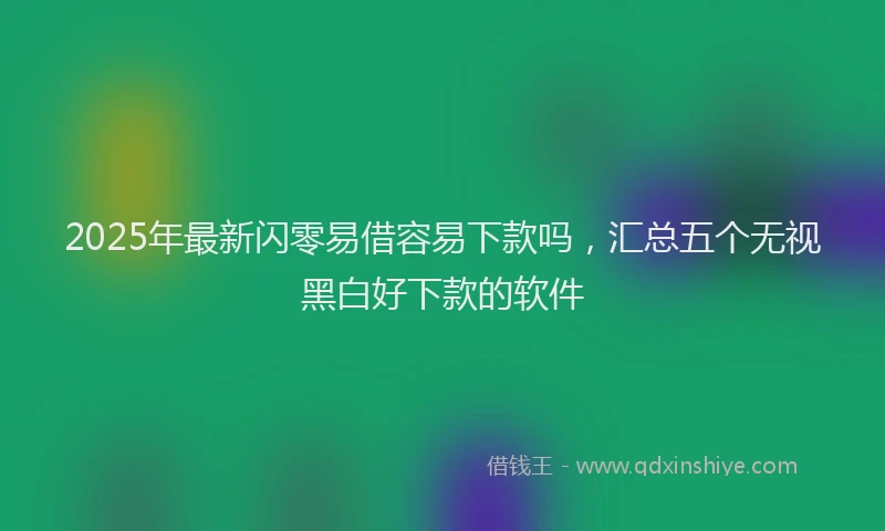 2025年最新闪零易借容易下款吗，汇总五个无视黑白好下款的软件