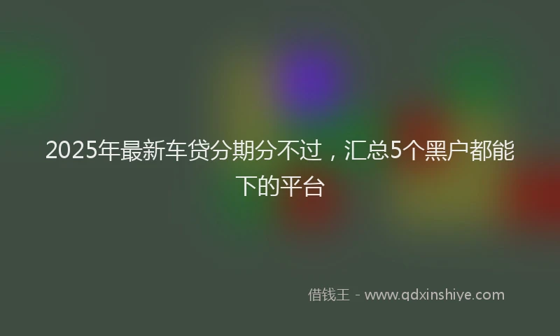 2025年最新车贷分期分不过，汇总5个黑户都能下的平台