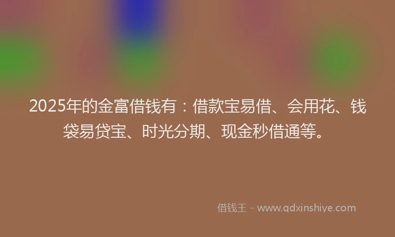 2025年的金富借钱有：借款宝易借、会用花、钱袋易贷宝、时光分期、现金秒借通等。