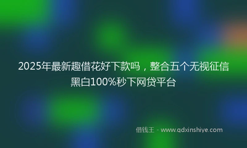 2025年最新趣借花好下款吗，整合五个无视征信黑白100%秒下网贷平台