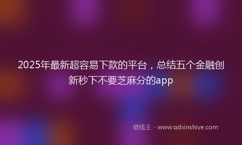 2025年最新超容易下款的平台，总结五个金融创新秒下不要芝麻分的app