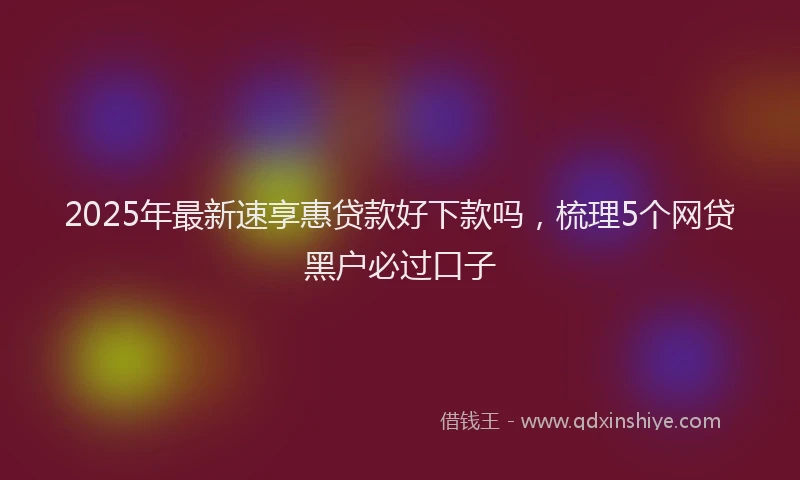 2025年最新速享惠贷款好下款吗，梳理5个网贷黑户必过口子
