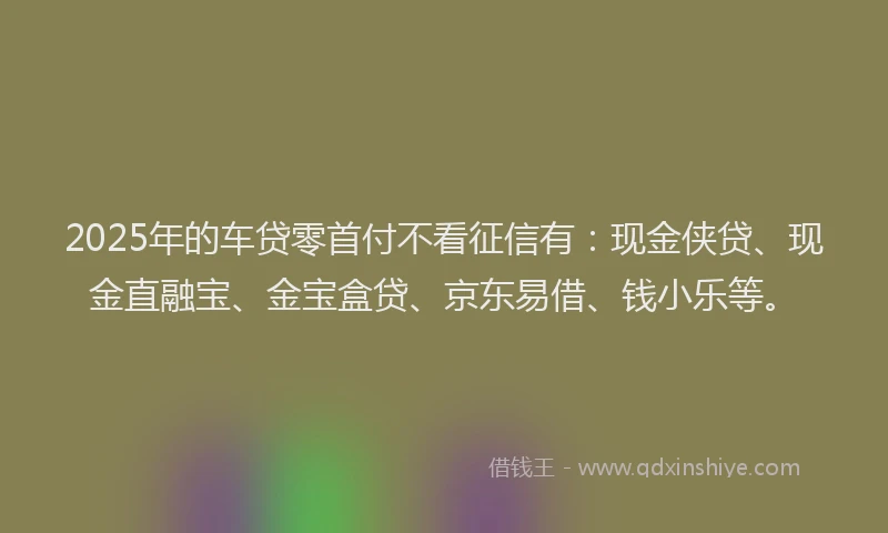 2025年的车贷零首付不看征信有：现金侠贷、现金直融宝、金宝盒贷、京东易借、钱小乐等。