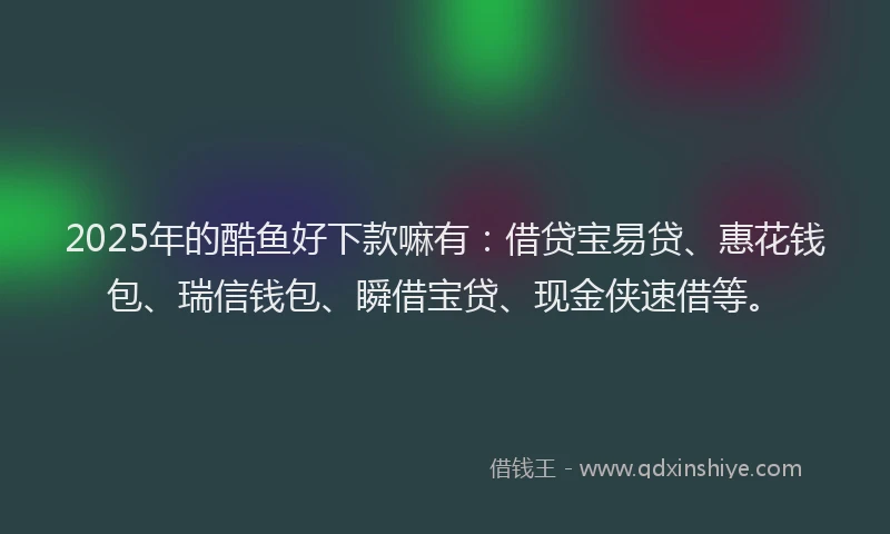 2025年的酷鱼好下款嘛有：借贷宝易贷、惠花钱包、瑞信钱包、瞬借宝贷、现金侠速借等。
