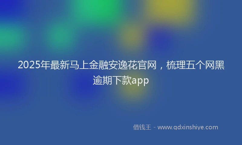 2025年最新马上金融安逸花官网，梳理五个网黑逾期下款app