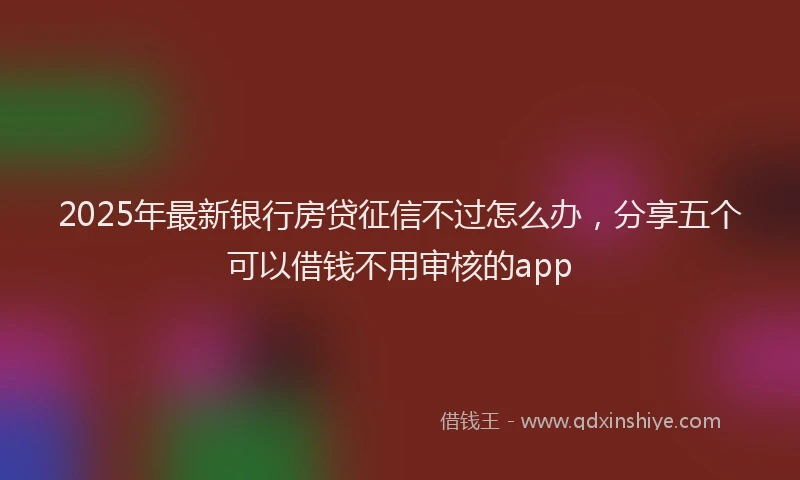 2025年最新银行房贷征信不过怎么办，分享五个可以借钱不用审核的app