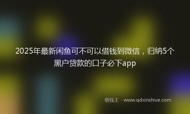 2025年最新闲鱼可不可以借钱到微信，归纳5个黑户贷款的口子必下app