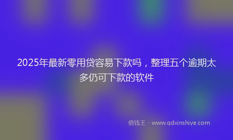 2025年最新零用贷容易下款吗，整理五个逾期太多仍可下款的软件