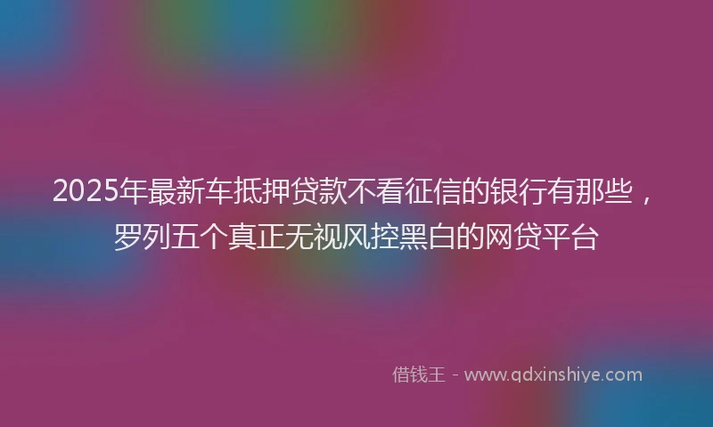 2025年最新车抵押贷款不看征信的银行有那些，罗列五个真正无视风控黑白的网贷平台