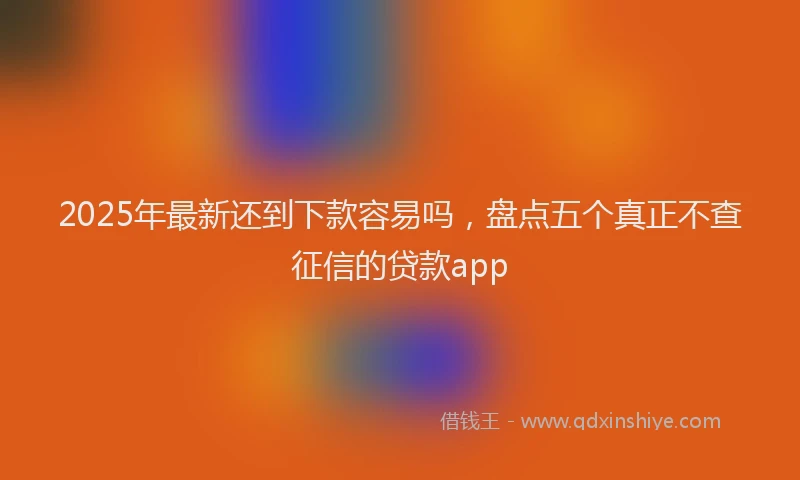 2025年最新还到下款容易吗，盘点五个真正不查征信的贷款app