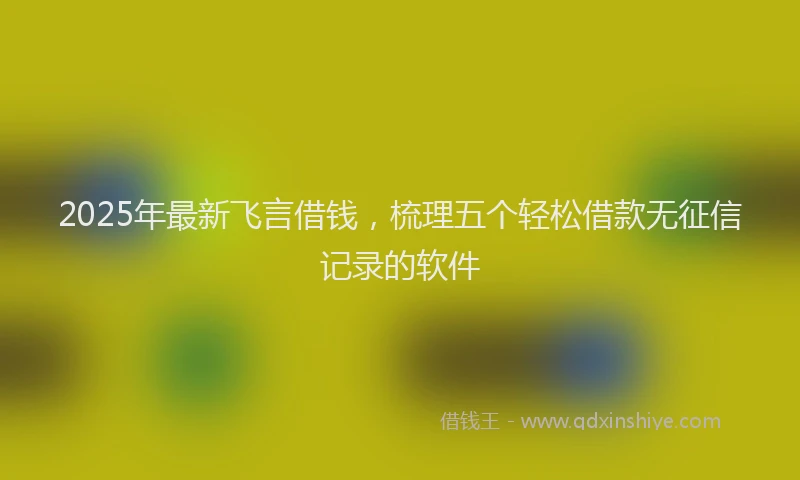 2025年最新飞言借钱，梳理五个轻松借款无征信记录的软件