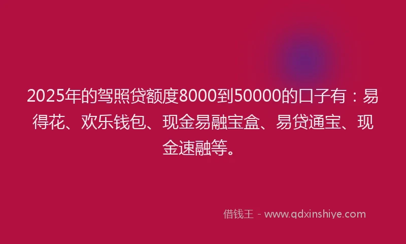2025年的驾照贷额度8000到50000的口子有：易得花、欢乐钱包、现金易融宝盒、易贷通宝、现金速融等。
