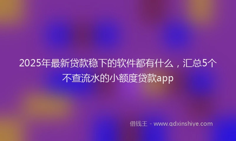 2025年最新贷款稳下的软件都有什么，汇总5个不查流水的小额度贷款app