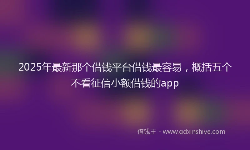 2025年最新那个借钱平台借钱最容易，概括五个不看征信小额借钱的app