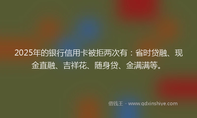 2025年的银行信用卡被拒两次有：省时贷融、现金直融、吉祥花、随身贷、金满满等。