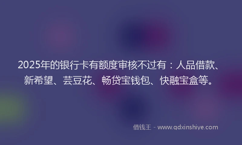 2025年的银行卡有额度审核不过有：人品借款、新希望、芸豆花、畅贷宝钱包、快融宝盒等。