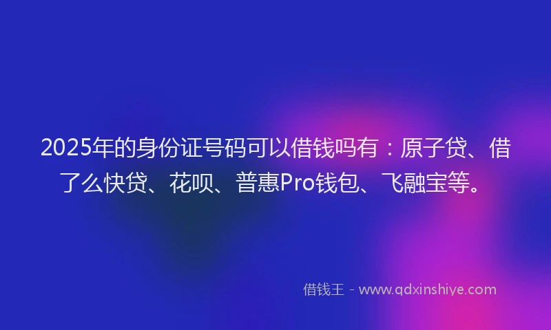 2025年的身份证号码可以借钱吗有：原子贷、借了么快贷、花呗、普惠Pro钱包、飞融宝等。