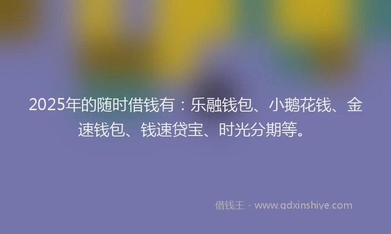 2025年的随时借钱有：乐融钱包、小鹅花钱、金速钱包、钱速贷宝、时光分期等。
