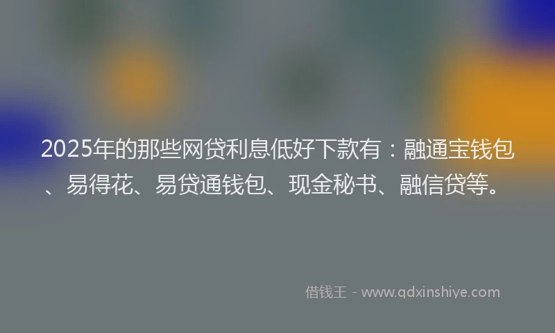 2025年的那些网贷利息低好下款有：融通宝钱包、易得花、易贷通钱包、现金秘书、融信贷等。