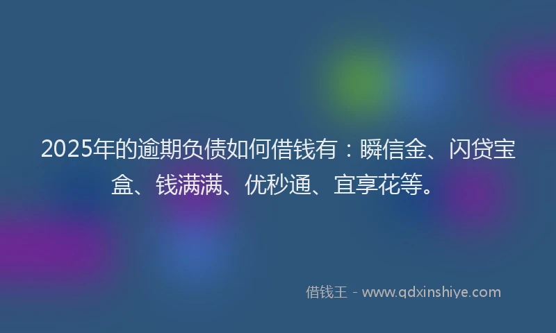 2025年的逾期负债如何借钱有：瞬信金、闪贷宝盒、钱满满、优秒通、宜享花等。