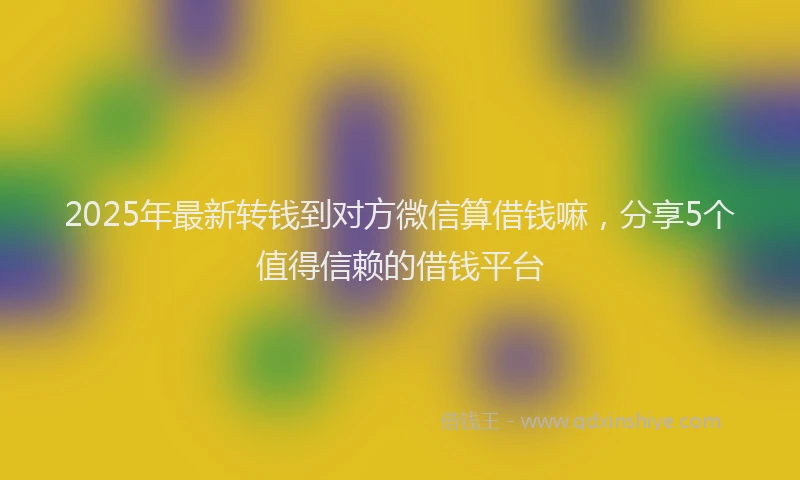 2025年最新转钱到对方微信算借钱嘛，分享5个值得信赖的借钱平台