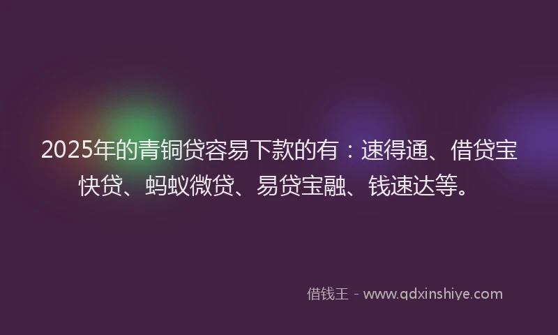 2025年的青铜贷容易下款的有：速得通、借贷宝快贷、蚂蚁微贷、易贷宝融、钱速达等。