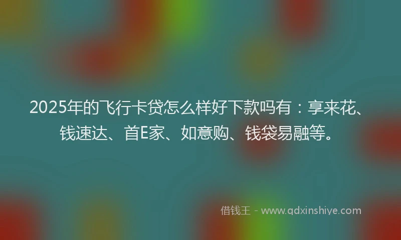 2025年的飞行卡贷怎么样好下款吗有：享来花、钱速达、首E家、如意购、钱袋易融等。
