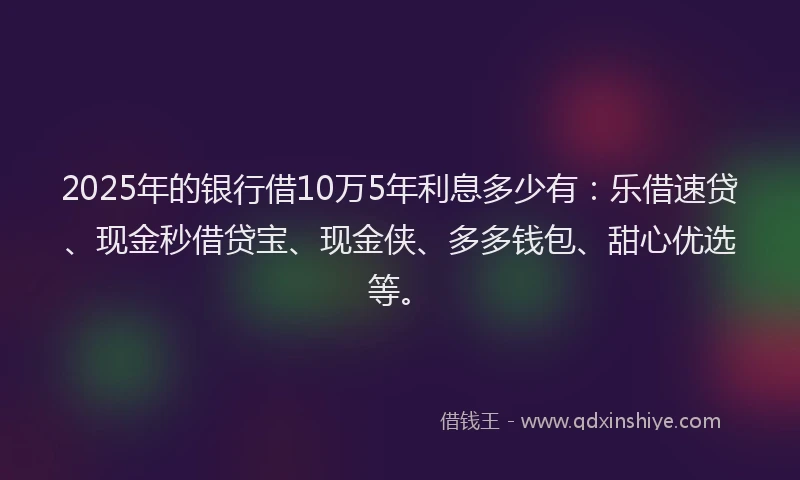 2025年的银行借10万5年利息多少有：乐借速贷、现金秒借贷宝、现金侠、多多钱包、甜心优选等。
