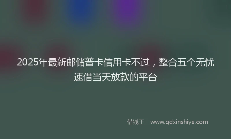 2025年最新邮储普卡信用卡不过，整合五个无忧速借当天放款的平台