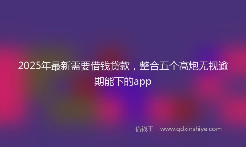 2025年最新需要借钱贷款，整合五个高炮无视逾期能下的app
