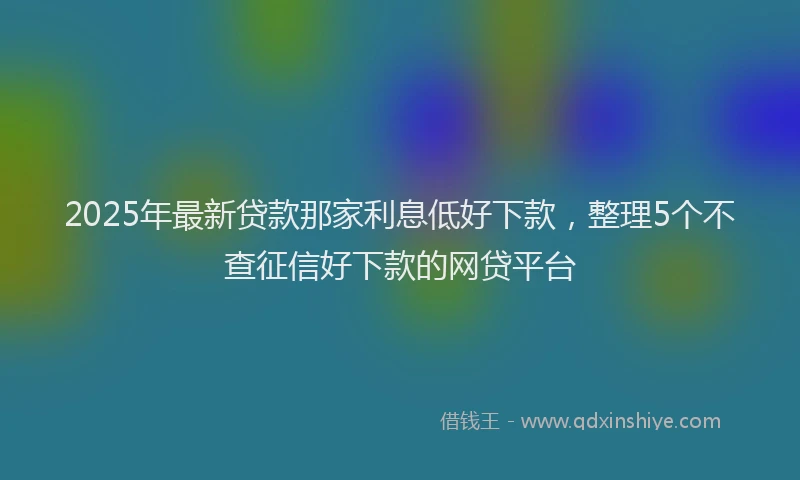 2025年最新贷款那家利息低好下款,整理5个不查征信好下款的网贷平台
