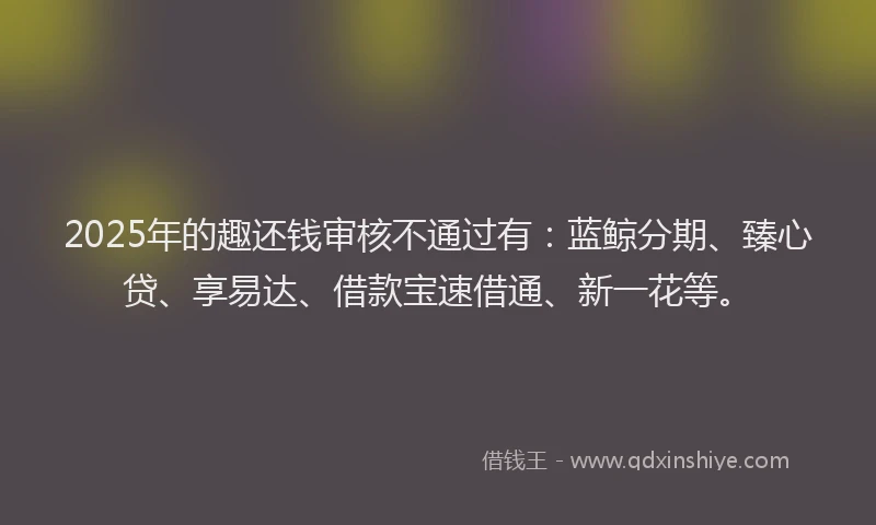 2025年的趣还钱审核不通过有：蓝鲸分期、臻心贷、享易达、借款宝速借通、新一花等。