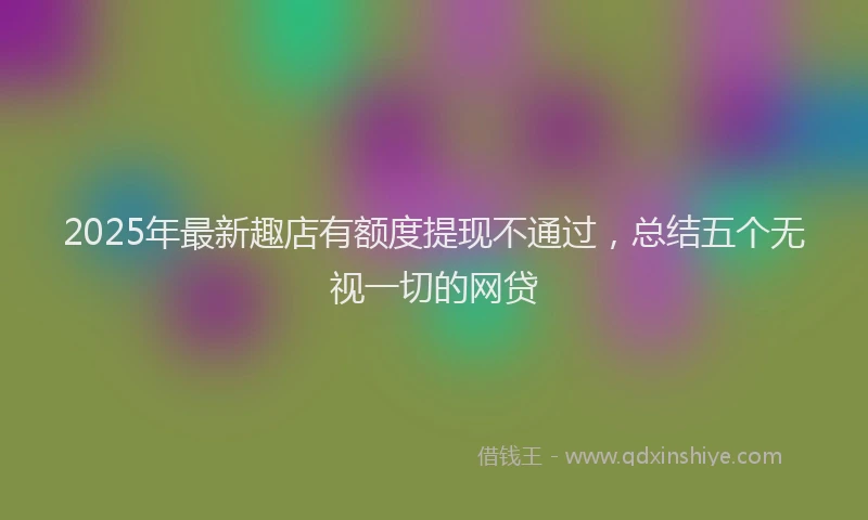 2025年最新趣店有额度提现不通过，总结五个无视一切的网贷