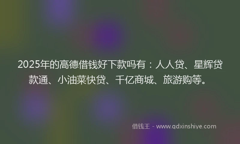 2025年的高德借钱好下款吗有：人人贷、星辉贷款通、小油菜快贷、千亿商城、旅游购等。