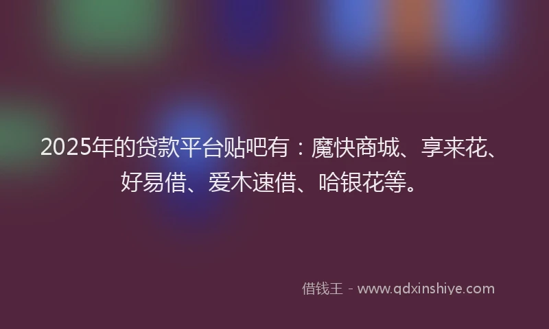 2025年的贷款平台贴吧有：魔快商城、享来花、好易借、爱木速借、哈银花等。