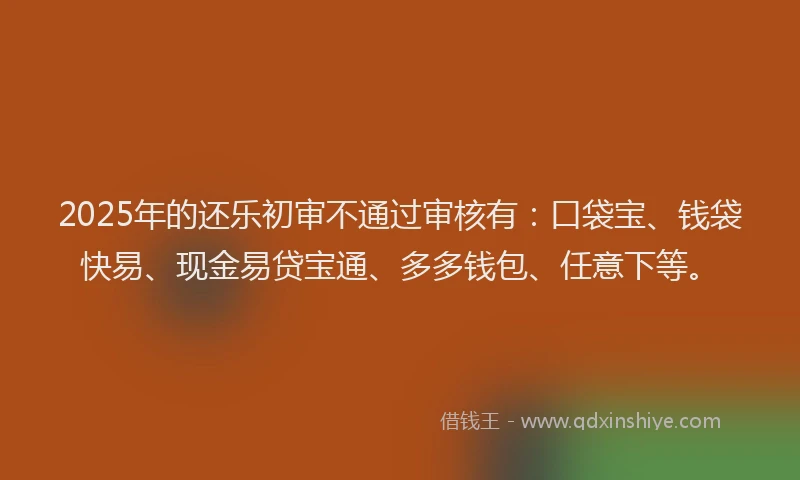 2025年的还乐初审不通过审核有：口袋宝、钱袋快易、现金易贷宝通、多多钱包、任意下等。