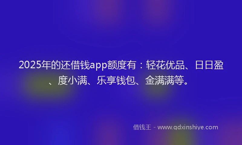 2025年的还借钱app额度有：轻花优品、日日盈、度小满、乐享钱包、金满满等。