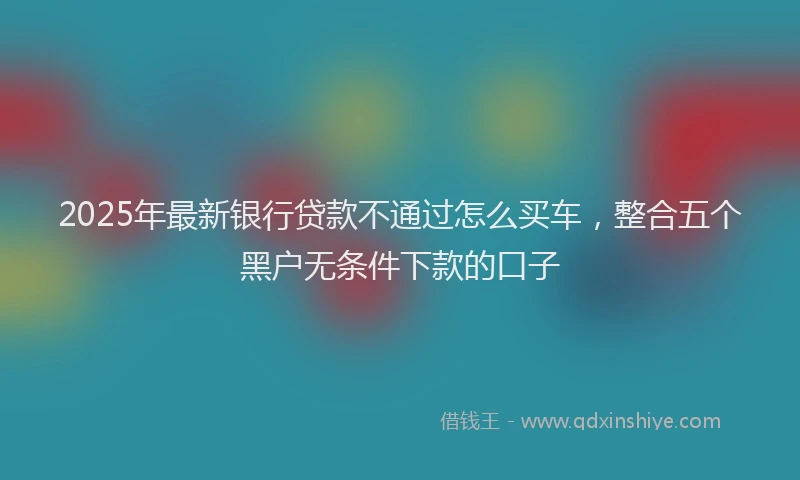 2025年最新银行贷款不通过怎么买车，整合五个黑户无条件下款的口子
