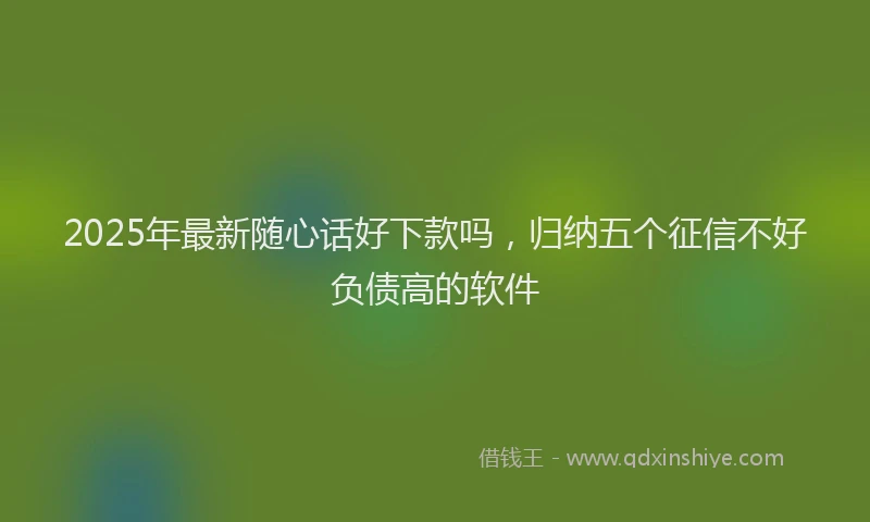2025年最新随心话好下款吗，归纳五个征信不好负债高的软件