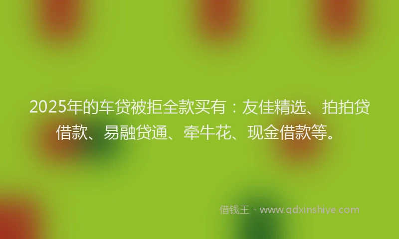 2025年的车贷被拒全款买有：友佳精选、拍拍贷借款、易融贷通、牵牛花、现金借款等。