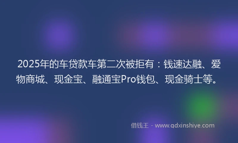 2025年的车贷款车第二次被拒有：钱速达融、爱物商城、现金宝、融通宝Pro钱包、现金骑士等。