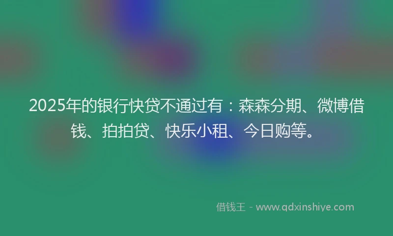 2025年的银行快贷不通过有：森森分期、微博借钱、拍拍贷、快乐小租、今日购等。