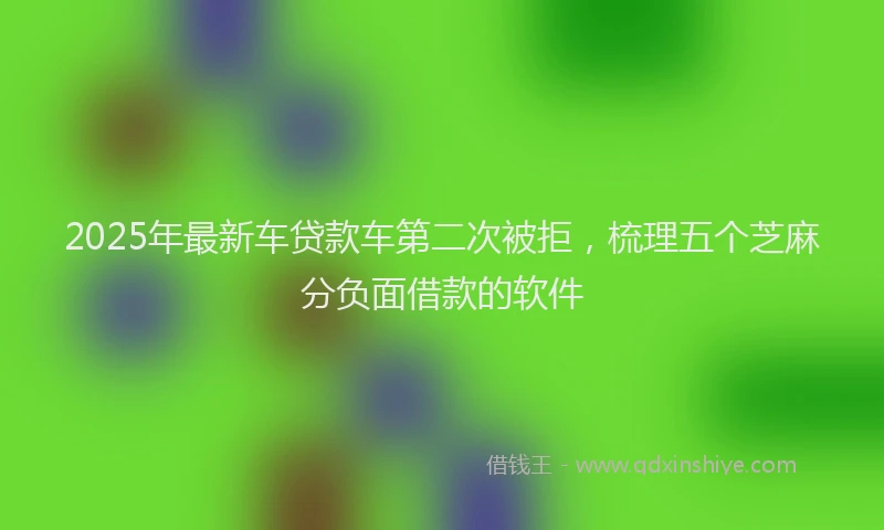 2025年最新车贷款车第二次被拒，梳理五个芝麻分负面借款的软件