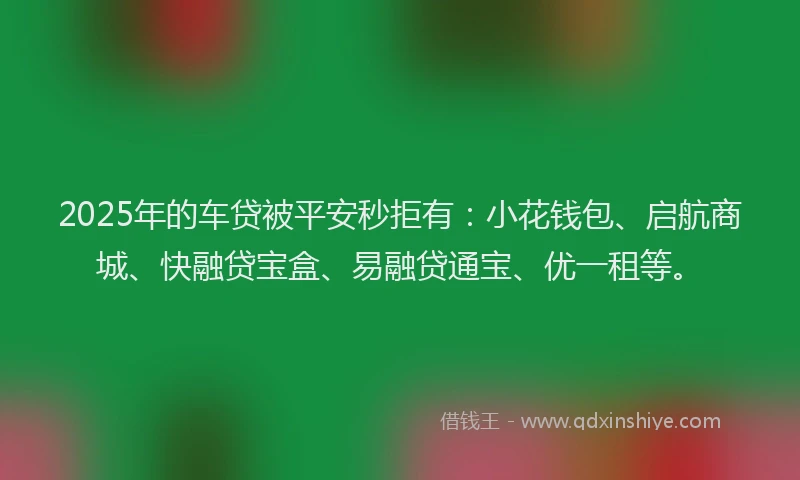 2025年的车贷被平安秒拒有：小花钱包、启航商城、快融贷宝盒、易融贷通宝、优一租等。