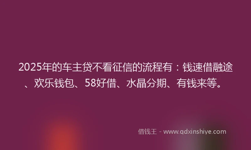 2025年的车主贷不看征信的流程有：钱速借融途、欢乐钱包、58好借、水晶分期、有钱来等。